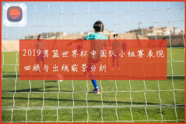 2019男篮世界杯中国队小组赛表现回顾与出线前景分析