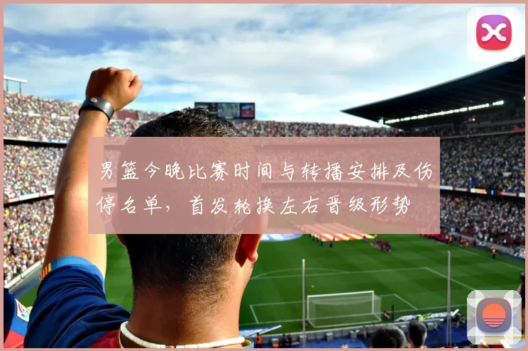 男篮今晚比赛时间与转播安排及伤停名单，首发轮换左右晋级形势