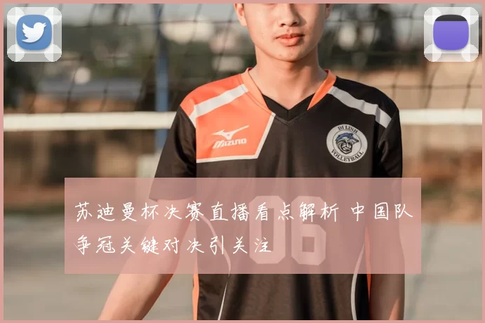 苏迪曼杯决赛直播看点解析 中国队争冠关键对决引关注