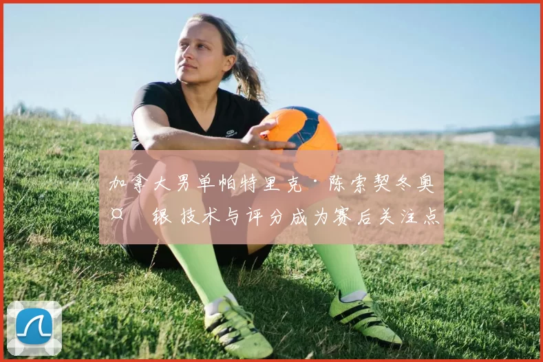 加拿大男单帕特里克·陈索契冬奥夺银 技术与评分成为赛后关注点