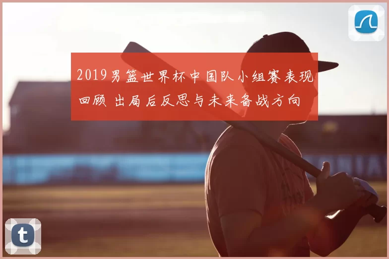 2019男篮世界杯中国队小组赛表现回顾 出局后反思与未来备战方向