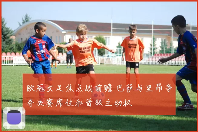 欧冠女足焦点战前瞻 巴萨与里昂争夺决赛席位和晋级主动权