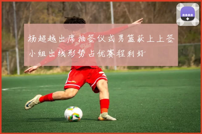 杨超越出席抽签仪式男篮获上上签小组出线形势占优赛程利好