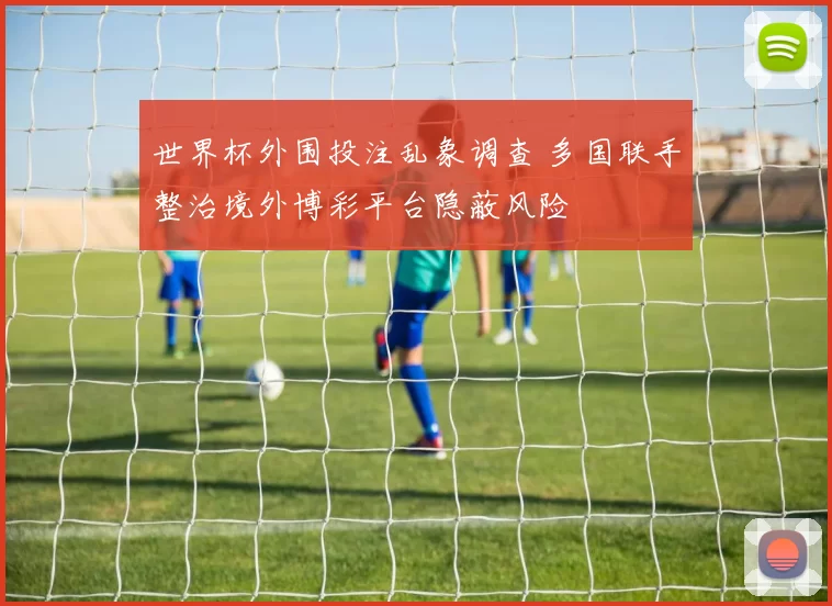 世界杯外围投注乱象调查 多国联手整治境外博彩平台隐蔽风险