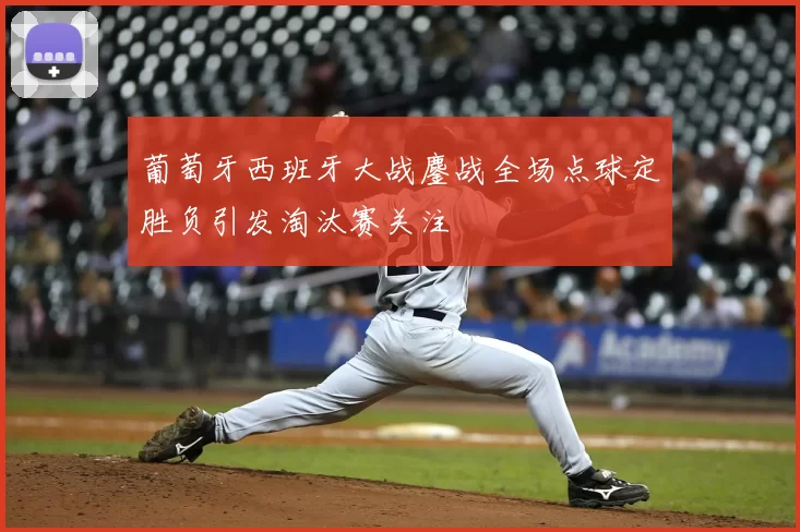 葡萄牙西班牙大战鏖战全场点球定胜负引发淘汰赛关注