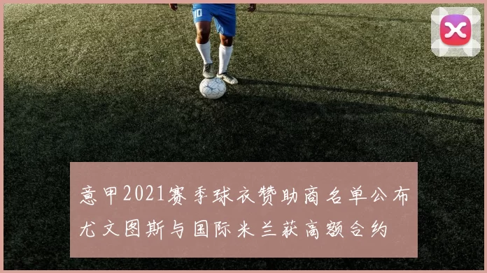 意甲2021赛季球衣赞助商名单公布尤文图斯与国际米兰获高额合约