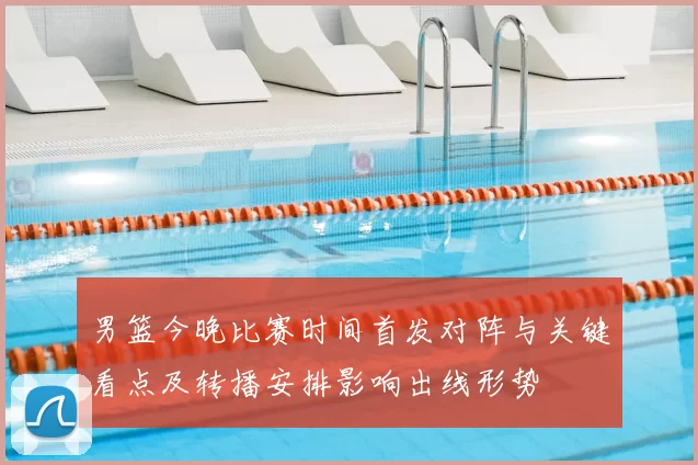 男篮今晚比赛时间首发对阵与关键看点及转播安排影响出线形势