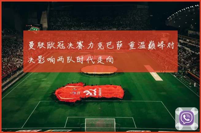 曼联欧冠决赛力克巴萨 重温巅峰对决影响两队时代走向