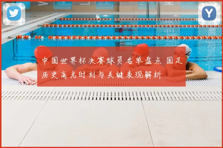 中国世界杯决赛球员名单盘点 国足历史高光时刻与关键表现解析