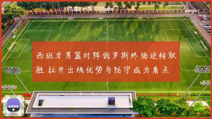 西班牙男篮对阵俄罗斯终场逆转取胜 拉开出线优势与防守成为看点