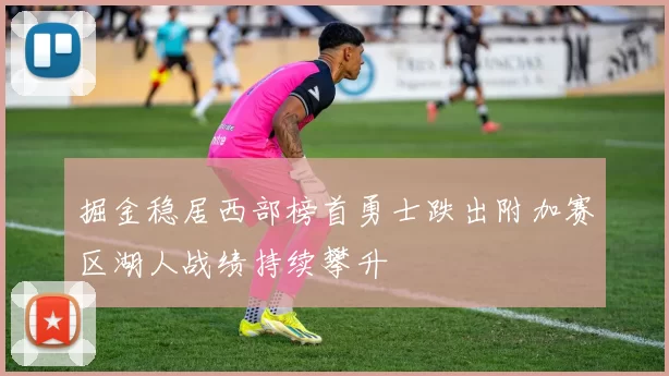 掘金稳居西部榜首勇士跌出附加赛区湖人战绩持续攀升