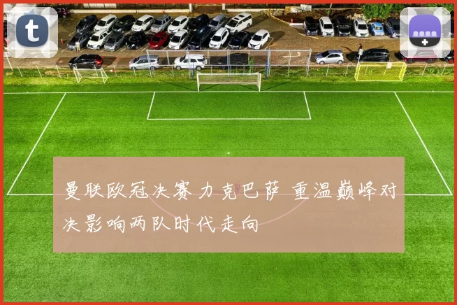 曼联欧冠决赛力克巴萨 重温巅峰对决影响两队时代走向