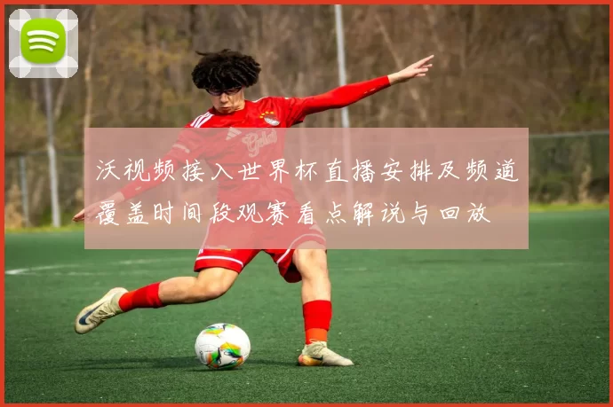 沃视频接入世界杯直播安排及频道覆盖时间段观赛看点解说与回放
