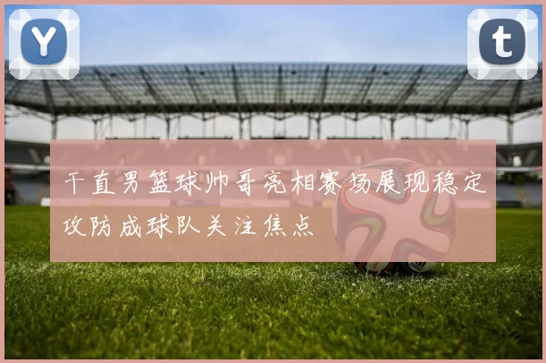 干直男篮球帅哥亮相赛场展现稳定攻防成球队关注焦点