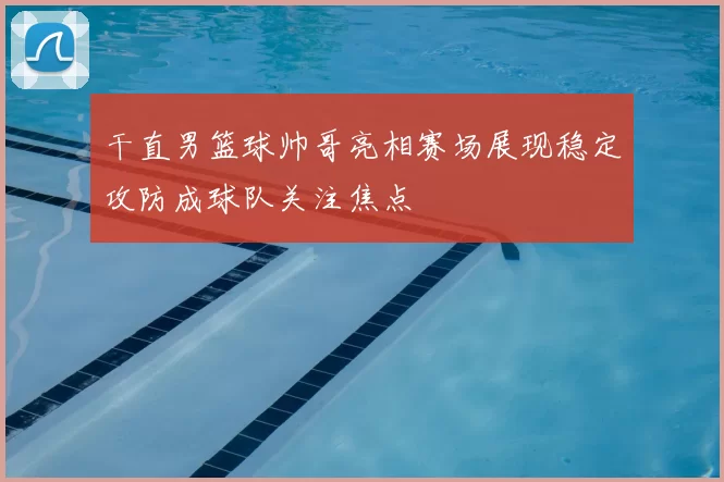 干直男篮球帅哥亮相赛场展现稳定攻防成球队关注焦点