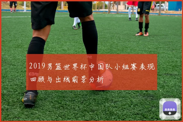 2019男篮世界杯中国队小组赛表现回顾与出线前景分析