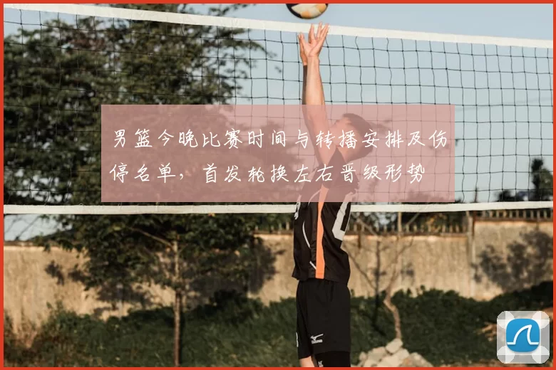 男篮今晚比赛时间与转播安排及伤停名单，首发轮换左右晋级形势