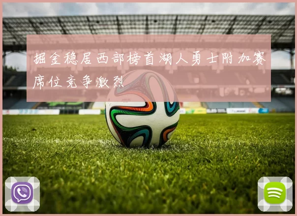 掘金稳居西部榜首湖人勇士附加赛席位竞争激烈