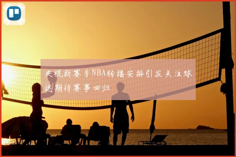 央视新赛季NBA转播安排引发关注球迷期待赛事回归