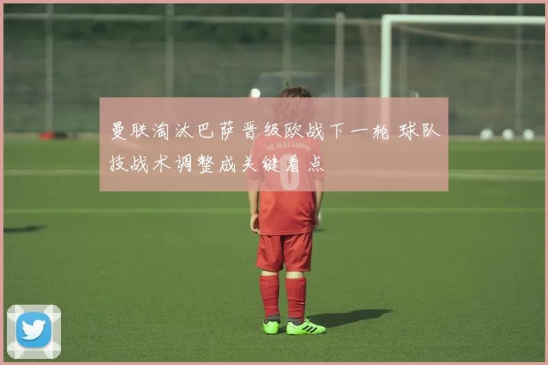 曼联淘汰巴萨晋级欧战下一轮 球队技战术调整成关键看点