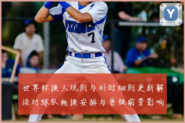 世界杯换人规则与补时细则更新解读对球队轮换安排与晋级前景影响