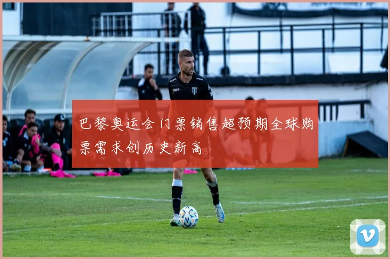巴黎奥运会门票销售超预期全球购票需求创历史新高
