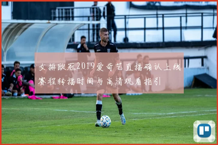 女排欧冠2019爱奇艺直播确认上线赛程转播时间与高清观看指引