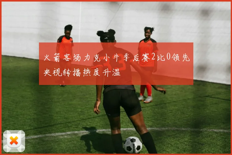 火箭客场力克小牛季后赛2比0领先央视转播热度升温
