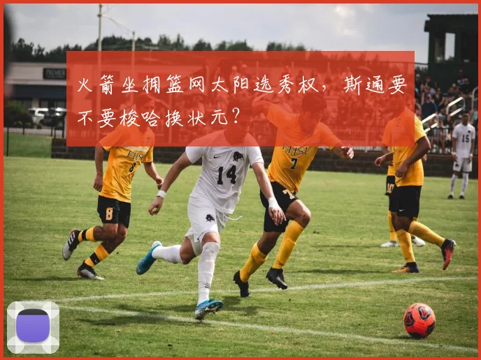 火箭坐拥篮网太阳选秀权，斯通要不要梭哈换状元？