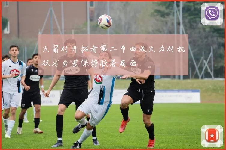 火箭对开拓者第二节回放火力对抗双方分差保持胶着局面