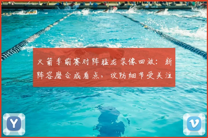 火箭季前赛对阵猛龙录像回放：新阵容磨合成看点，攻防细节受关注