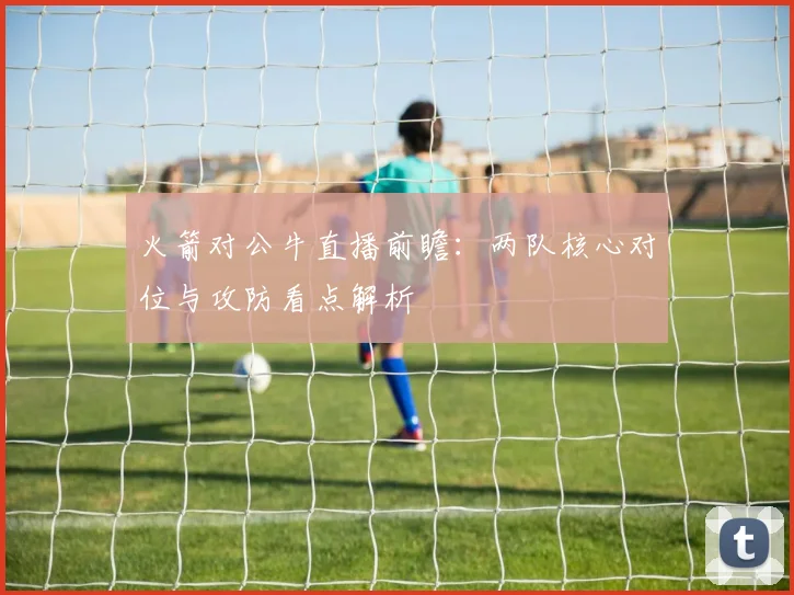火箭对公牛直播前瞻：两队核心对位与攻防看点解析