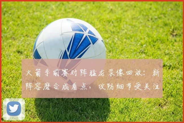 火箭季前赛对阵猛龙录像回放：新阵容磨合成看点，攻防细节受关注