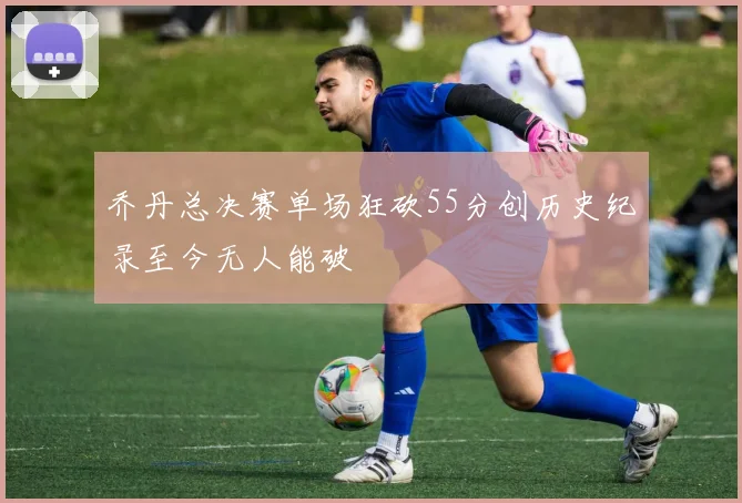 乔丹总决赛单场狂砍55分创历史纪录至今无人能破
